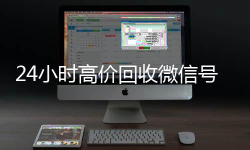 24小时高价回收微信收购微信号号秒结平台（高价回收微信号秒结老板）