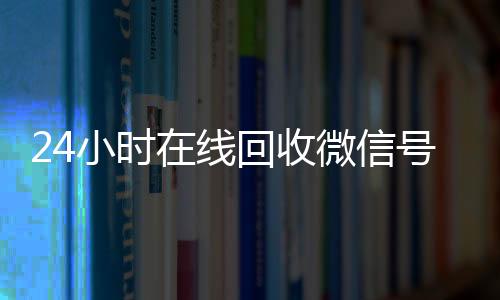 24小时在线回收微信收购微信号秒结账号专业平台（高价回微信号24小时回收）